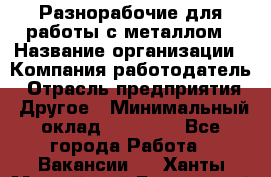 Разнорабочие для работы с металлом › Название организации ­ Компания-работодатель › Отрасль предприятия ­ Другое › Минимальный оклад ­ 22 000 - Все города Работа » Вакансии   . Ханты-Мансийский,Белоярский г.